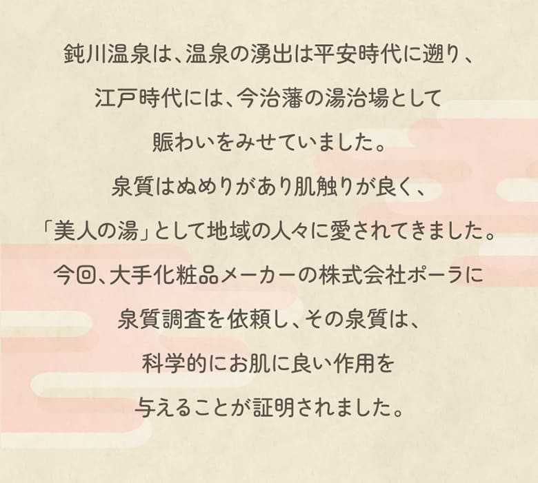 鈍川温泉は、温泉の湧出は平安時代に遡り、江戸時代には、今治藩の湯治場として賑わいをみせていました。泉質はぬめりがあり肌触りが良く、「美人の湯」として地域の人々に愛されてきました。今回、大手化粧品メーカーの株式会社ポーラに泉質調査を依頼し、その泉質は、科学的にお肌に良い作用を与えることが証明されました。