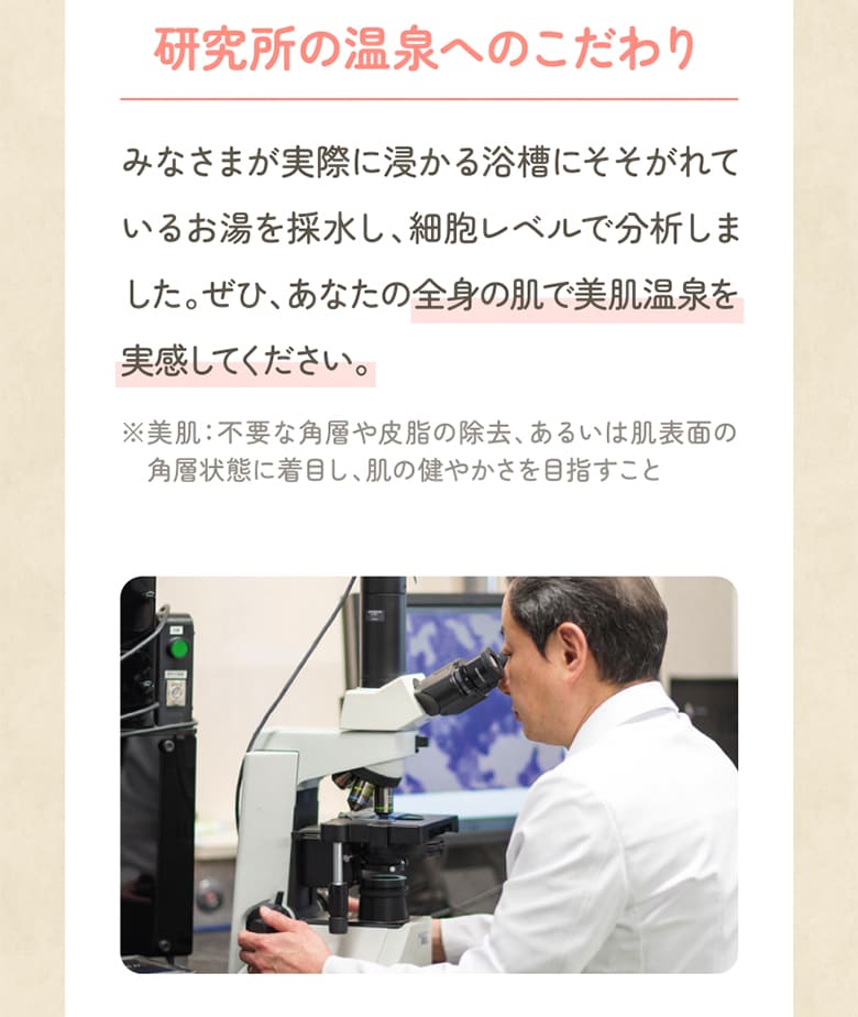みなさまが実際に浸かる浴槽にそそがれているお湯を採水し、細胞レベルで分析しました。ぜひ、あなたの全身の肌で美肌温泉を実感してください。※美肌：不要な角層や皮脂の除去、あるいは肌表面の角層状態に着目し、肌の健やかさを目指すこと