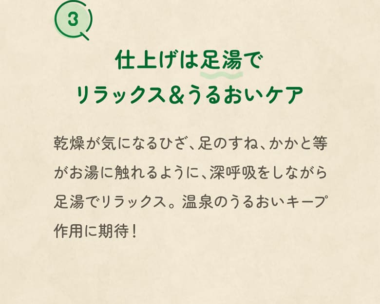 3 仕上げは足湯でリラックス＆うるおいケア 乾燥が気になるひざ、足のすね、かかと等がお湯に触れるように、深呼吸をしながら足湯でリラックス。温泉のうるおいキープ作用に期待！