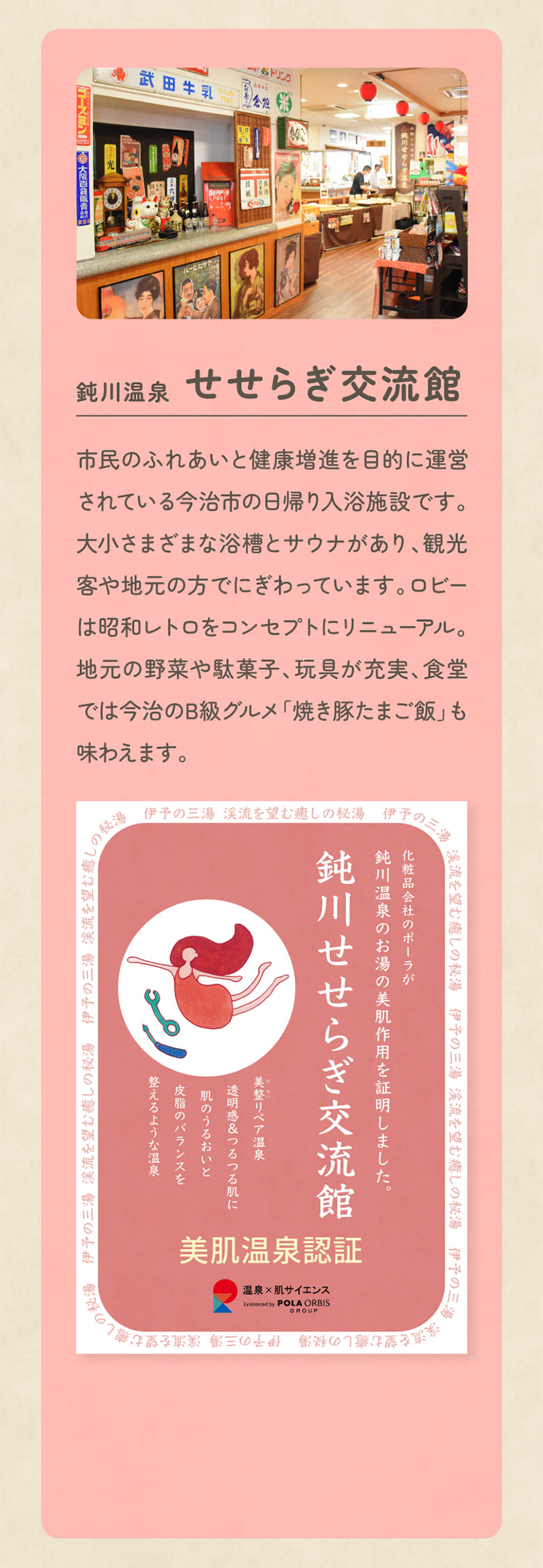 鈍川温泉 せせらぎ交流館 市民のふれあいと健康増進を目的に運営されている今治市の日帰り入浴施設です。大小さまざまな浴槽とサウナがあり、観光客や地元の方でにぎわっています。ロビーは昭和レトロをコンセプトにリニューアル。地元の野菜や駄菓子、玩具が充実、食堂では今治のB級グルメ「焼き豚たまご飯」も味わえます。
